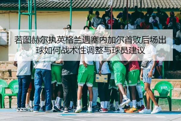 若图赫尔执英格兰遇塞内加尔首败后场出球如何战术性调整与球员建议