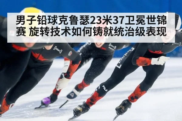 男子铅球克鲁瑟23米37卫冕世锦赛 旋转技术如何铸就统治级表现