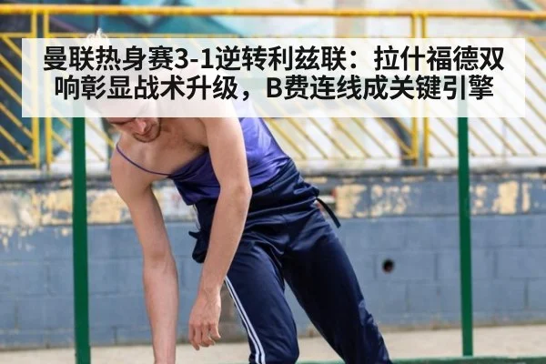 曼联热身赛3-1逆转利兹联：拉什福德双响彰显战术升级，B费连线成关键引擎